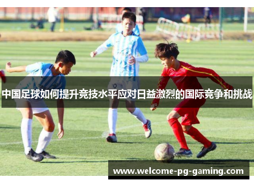 中国足球如何提升竞技水平应对日益激烈的国际竞争和挑战