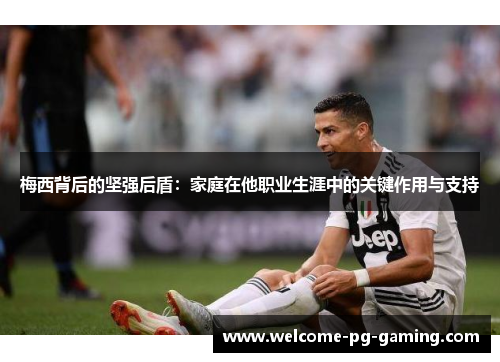 梅西背后的坚强后盾：家庭在他职业生涯中的关键作用与支持