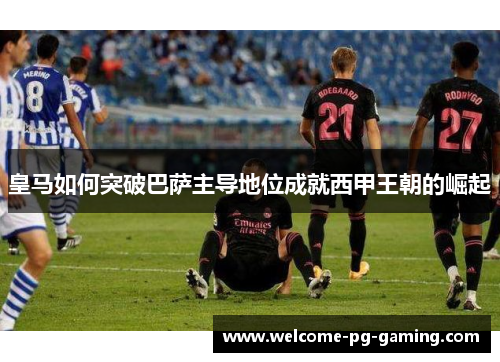 皇马如何突破巴萨主导地位成就西甲王朝的崛起