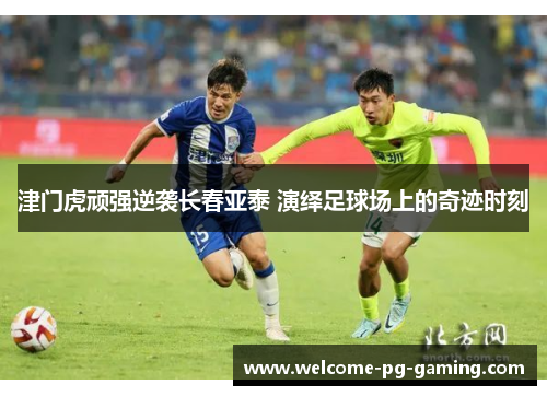 津门虎顽强逆袭长春亚泰 演绎足球场上的奇迹时刻