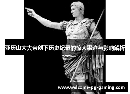 亚历山大大帝创下历史纪录的惊人事迹与影响解析