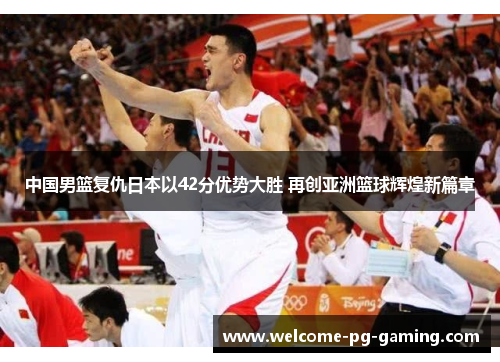 中国男篮复仇日本以42分优势大胜 再创亚洲篮球辉煌新篇章