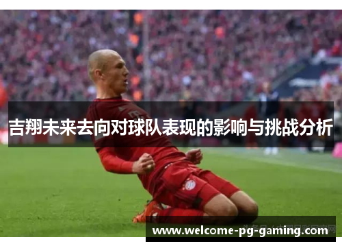 吉翔未来去向对球队表现的影响与挑战分析