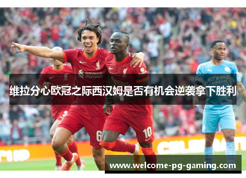维拉分心欧冠之际西汉姆是否有机会逆袭拿下胜利