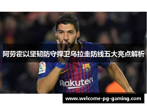 阿劳霍以坚韧防守捍卫乌拉圭防线五大亮点解析 阿劳霍以坚韧防守捍卫乌拉圭防线五大亮点解析