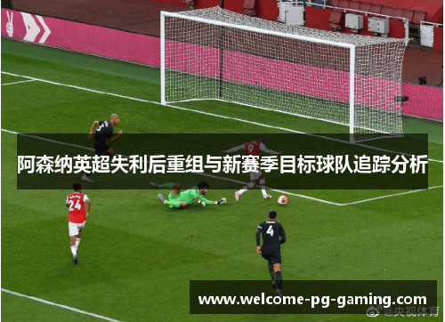 阿森纳英超失利后重组与新赛季目标球队追踪分析