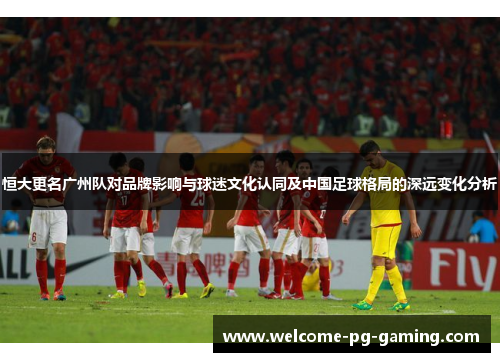 恒大更名广州队对品牌影响与球迷文化认同及中国足球格局的深远变化分析