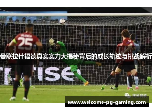 曼联拉什福德真实实力大揭秘背后的成长轨迹与挑战解析 曼联拉什福德真实实力大揭秘背后的成长轨迹与挑战解析