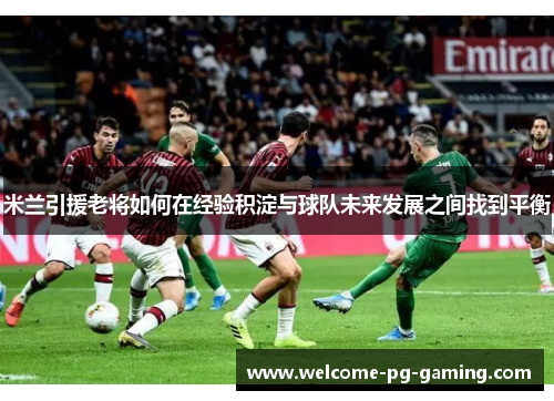 米兰引援老将如何在经验积淀与球队未来发展之间找到平衡