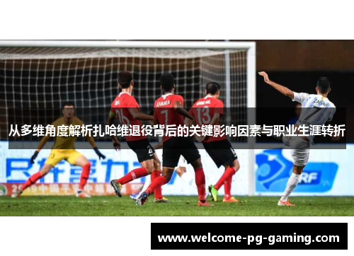 从多维角度解析扎哈维退役背后的关键影响因素与职业生涯转折