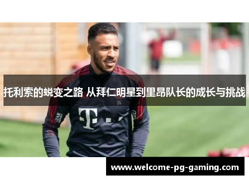 托利索的蜕变之路 从拜仁明星到里昂队长的成长与挑战 托利索的蜕变之路 从拜仁明星到里昂队长的成长与挑战