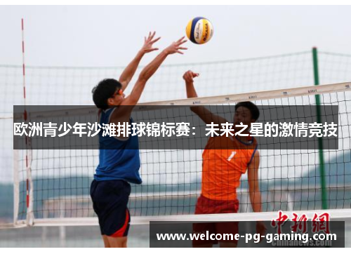 欧洲青少年沙滩排球锦标赛:未来之星的激情竞技 欧洲青少年沙滩排球锦标赛:未来之星的激情竞技