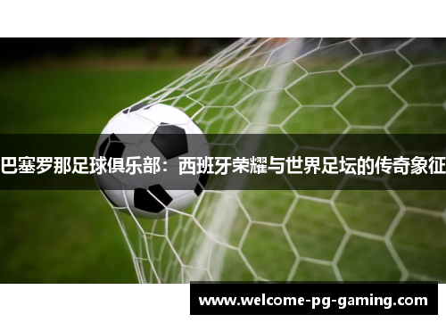 巴塞罗那足球俱乐部:西班牙荣耀与世界足坛的传奇象征 巴塞罗那足球俱乐部:西班牙荣耀与世界足坛的传奇象征