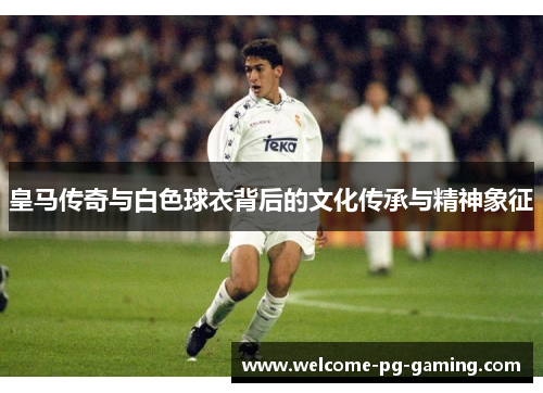 皇马传奇与白色球衣背后的文化传承与精神象征