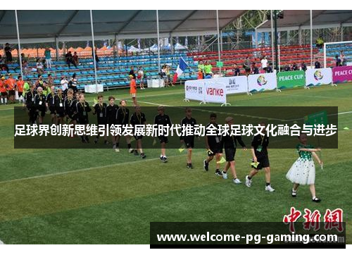 足球界创新思维引领发展新时代推动全球足球文化融合与进步 足球界创新思维引领发展新时代推动全球足球文化融合与进步