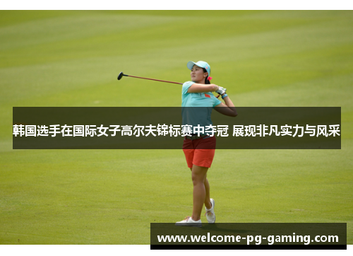 韩国选手在国际女子高尔夫锦标赛中夺冠 展现非凡实力与风采