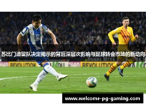 苏比门迪留队决定揭示的背后深层次影响与足球转会市场的新动向