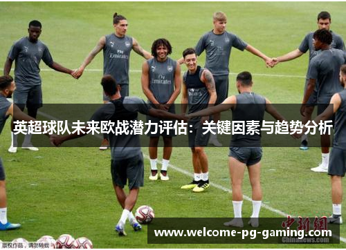 英超球队未来欧战潜力评估：关键因素与趋势分析