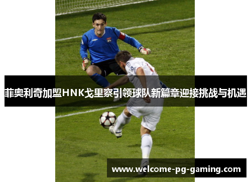 菲奥利奇加盟HNK戈里察引领球队新篇章迎接挑战与机遇 菲奥利奇加盟HNK戈里察引领球队新篇章迎接挑战与机遇