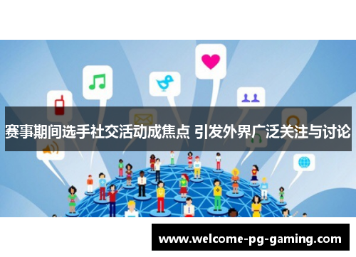 赛事期间选手社交活动成焦点 引发外界广泛关注与讨论