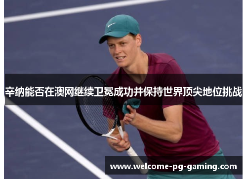 辛纳能否在澳网继续卫冕成功并保持世界顶尖地位挑战