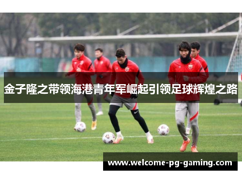 金子隆之带领海港青年军崛起引领足球辉煌之路