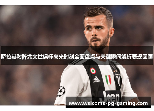 萨拉赫对阵尤文世俱杯高光时刻全面盘点与关键瞬间解析表现回顾