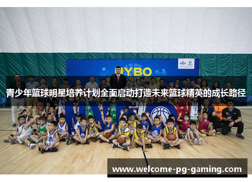 青少年篮球明星培养计划全面启动打造未来篮球精英的成长路径